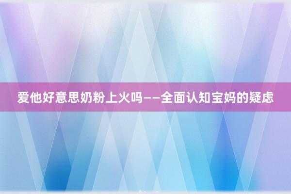 爱他好意思奶粉上火吗——全面认知宝妈的疑虑