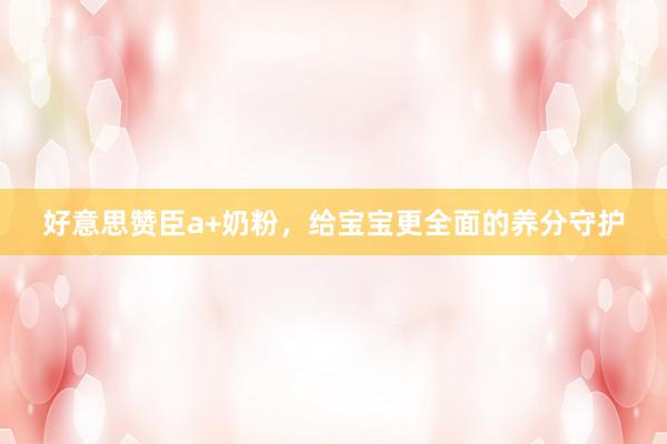 好意思赞臣a+奶粉，给宝宝更全面的养分守护