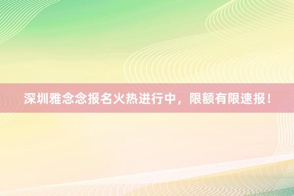 深圳雅念念报名火热进行中，限额有限速报！